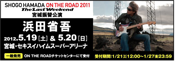 【浜田省吾】   　SHOGO HAMADA ON THE ROAD 2011“The Last Weekend”宮城振替公演        2012.5.19（土）＆ 5.20（日）     宮城・セキスイハイムスーパーアリーナ(グランディ・21)      【一般発売】   　ON THE ROADチケットセンターにて受付   　＜受付期間＞1月21日（土）昼12:00〜1/27（金）23:59      