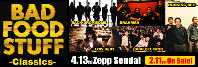 BAD FOOD STUFF -Classics-   2012.4.13（金）Zepp Sendai              　  ＜出演＞ BACK DROP BOMB/BRAHMAN/HUSKING BEE/LOW IQ 01/SCAFULL KING                ★2.11（土）発売開始！                  