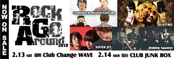 【ROCK GO AROUND 2010】  ACT：COMEBACK MY DAUGHTERS/QUATTRO/SISTER JET/Riddim Saunter   2月13日（土）盛岡 Club Change WAVE  2月14日（日）仙台 CLUB JUNK BOX   NOW ON SALE！
