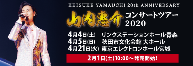 KEISUKE YAMAUCHI 20th ANNIVERSARY 山内惠介　コンサートツアー2020  4月4日（土）リンクステーションホール青森 4月5日（日）秋田市文化会館 大ホール 4月21日（火）東京エレクトロンホール宮城  2月1日（土）チケット発売！
