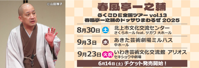 らくごＤＥ全国ツアーvol.13
  春風亭一之輔のドッサりまわるぜ2025
  
  8月30日（土）北上市文化交流センター さくらホール feat.ツガワ 大ホール
  9月3日（水）あきた芸術劇場ミルハス 中ホール
  9月23日（火・祝）いわき芸術文化交流館アリオス セキショウ中劇場