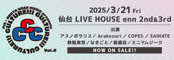 PIA×NORTH ROAD MUSIC presents 「CULTURE!!!CULTURE!!!CULTURE!!!」 vol.2
   出演アーティスト(五十音順)
   アスノポラリス
   Arakezuri
   COPES
   SAIHATE
   鉄風東京
   なきごと
   板歯目
   ミニマムジーク
   
   3月21日（金）
   仙台LIVE HOUSE enn 2nd ＆ 3rd