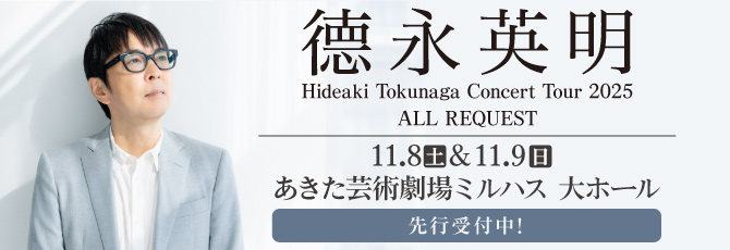 德永英明
   Hideaki Tokunaga Concert Tour 2025
   ALL REQUEST
   
   11月8日（土）あきた芸術劇場 ミルハス 大ホール
   11月9日（日）あきた芸術劇場 ミルハス 大ホール