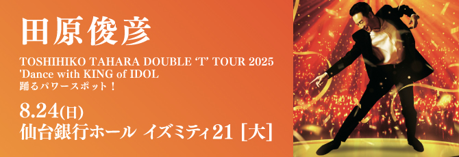 TOSHIHIKO TAHARA DOUBLE ‘T’ TOUR 2025
     Dance with KING of IDOL
     踊るパワースポット！
     
     8月24日（日）仙台銀行ホール イズミティ21 大ホール
     