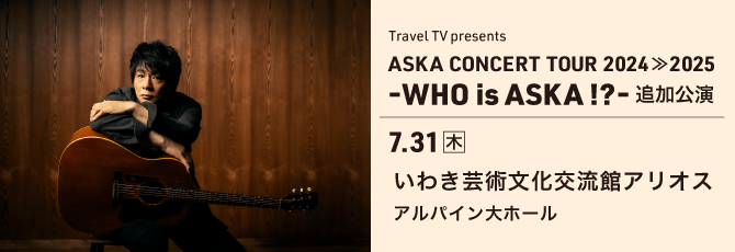Travel TV presents
  ASKA CONCERT TOUR 2024≫2025 -WHO is ASKA !?-追加公演
  7月31日（木）いわき芸術文化交流館アリオス アルパイン大ホール