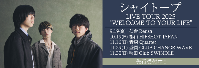 シャイトープ LIVE TOUR 2025
     “WELCOME TO YOUR LIFE”
     
     9月19日（金）仙台Rensa
     10月19日（日）郡山HIPSHOT JAPAN
     11月16日（日）青森Quarter
     11月29日（土）盛岡CLUB CHANGE WAVE
     11月30日（日）秋田Club SWINDLE