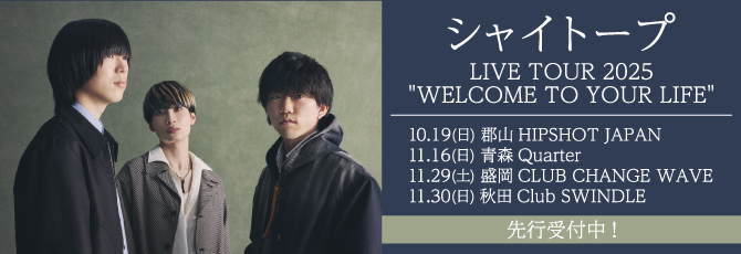シャイトープ LIVE TOUR 2025
         “WELCOME TO YOUR LIFE”
         10月19日（日）郡山HIPSHOT JAPAN
         11月16日（日）青森Quarter
         11月29日（土）盛岡CLUB CHANGE WAVE
         11月30日（日）秋田Club SWINDLE