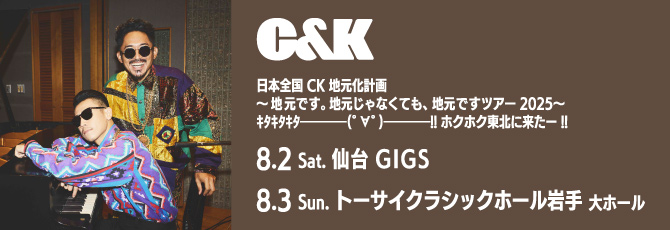 C&K
 改　日本全国CK地元化計画
 ～地元です。地元じゃなくても、地元ですツアー2025〜
 ｷﾀｷﾀｷﾀ━━━━(ﾟ∀ﾟ)━━━━!!ホクホク東北に来たー!!
 
 8月2日（土）仙台GIGS
 8月3日（日）トーサイクラシックホール岩手(岩手県民会館)大ホール