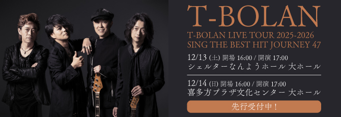 T-BOLAN LIVE TOUR 2025-2026
   SING THE BEST HIT　JOURNEY 47
   
   12月13日（土）シェルターなんようホール(南陽市文化会館) 大ホール
   12月14日（日）喜多方プラザ文化センター 大ホール