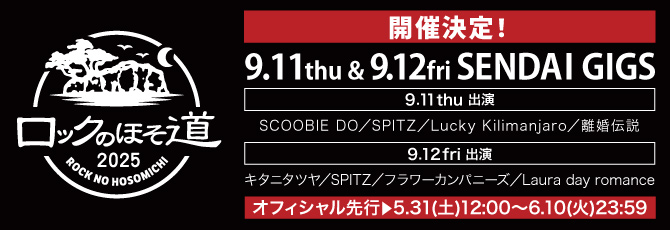 ロックのほそ道2025
     
   9月11日（木）仙台GIGS
   SCOOBIE DO／SPITZ／Lucky Kilimanjaro／離婚伝説
   
   9月12日（金）仙台GIGS
   キタニタツヤ／SPITZ／フラワーカンパニーズ／Laura day romance