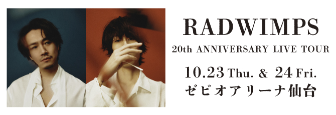 RADWIMPS 20th ANNIVERSARY LIVE TOUR
    10月23日（木）ゼビオアリーナ仙台
    10月24日（金）ゼビオアリーナ仙台