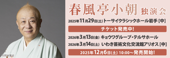春風亭小朝　独演会
 
 11月29日（土）トーサイクラシックホール岩手(岩手県民会館)中ホール
 2026年3月13日（金）キョウワグループ・テルサホール(福島テルサ)
 2026年3月14日（土）いわき芸術文化交流館アリオス セキショウ中劇場