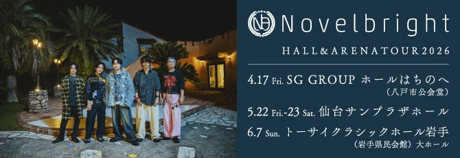 Novelbright HALL&ARENA TOUR 2026         2026年4月17日（金）SG GROUP ホールはちのへ（八戸市公会堂）   2026年5月22日（金）仙台サンプラザホール   2026年5月23日（土）仙台サンプラザホール   2026年6月7日（日）トーサイクラシックホール岩手(岩手県民会館)大ホール