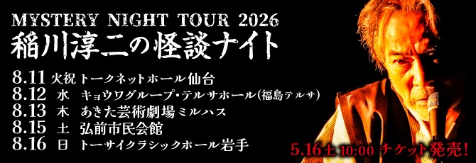 MYSTERY NIGHT TOUR 2026  稲川淳二の怪談ナイト  8月11日(火・祝)トークネットホール仙台(仙台市民会館) 大ホール  8月12日(水)キョウワグループ・テルサホール(福島テルサ)FTホール  8月13日(木)あきた芸術劇場ミルハス 中ホール  8月15日(土)弘前市民会館 大ホール  8月16日(日)トーサイクラシックホール岩手(岩手県民会館)中ホール