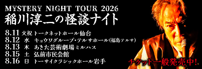 MYSTERY NIGHT TOUR 2026  稲川淳二の怪談ナイト  8月11日(火・祝)トークネットホール仙台(仙台市民会館) 大ホール  8月12日(水)キョウワグループ・テルサホール(福島テルサ)FTホール  8月13日(木)あきた芸術劇場ミルハス 中ホール  8月15日(土)弘前市民会館 大ホール  8月16日(日)トーサイクラシックホール岩手(岩手県民会館)中ホール