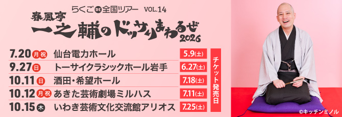 らくごＤＥ全国ツアーvol.14  春風亭一之輔のドッサりまわるぜ2026    7月20日（月・祝）仙台電力ホール  9月27日（日）トーサイクラシックホール岩手  10月11日（日）酒田・希望ホール  10月12日（月・祝）あきた芸術劇場ミルハス  10月15日（木）いわき芸術文化交流館アリオス
